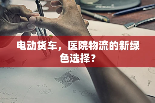 电动货车，医院物流的新绿色选择？
