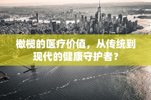 橄榄的医疗价值，从传统到现代的健康守护者？