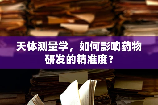 天体测量学，如何影响药物研发的精准度？