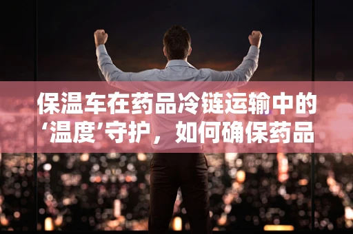 保温车在药品冷链运输中的‘温度’守护，如何确保药品安全？