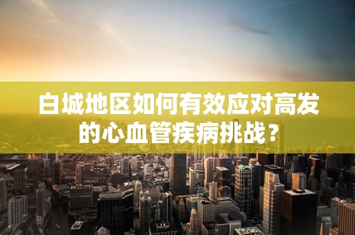 白城地区如何有效应对高发的心血管疾病挑战？