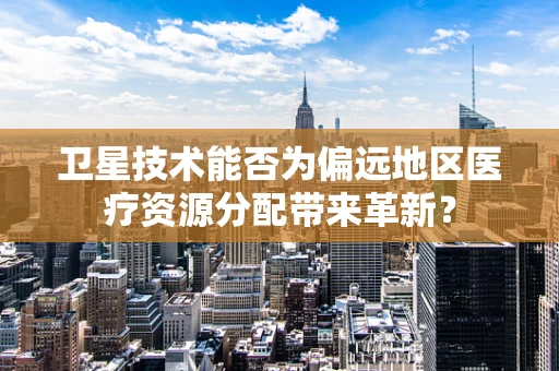卫星技术能否为偏远地区医疗资源分配带来革新？