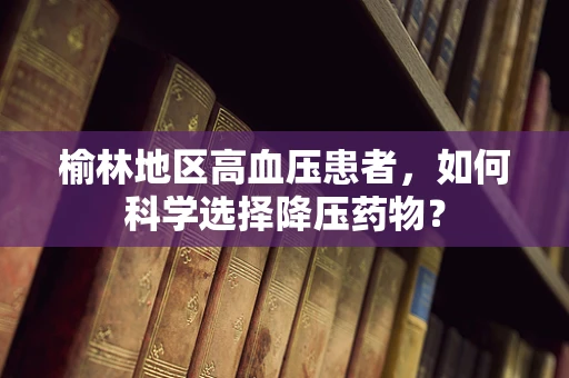 榆林地区高血压患者，如何科学选择降压药物？