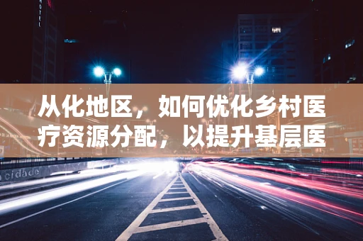 从化地区，如何优化乡村医疗资源分配，以提升基层医疗服务质量？