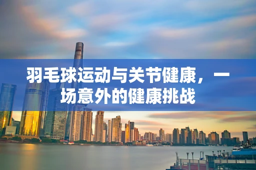 羽毛球运动与关节健康，一场意外的健康挑战
