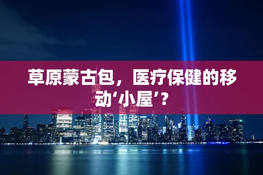 草原蒙古包，医疗保健的移动‘小屋’？
