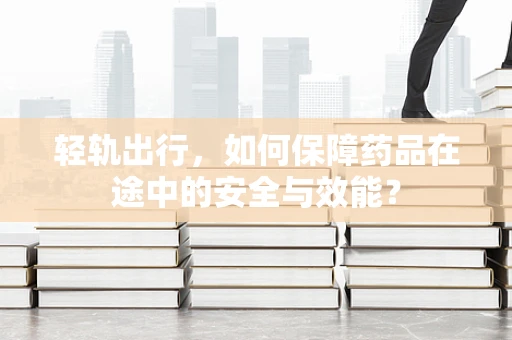 轻轨出行，如何保障药品在途中的安全与效能？