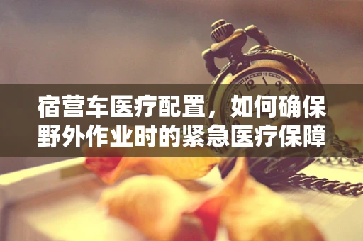 宿营车医疗配置，如何确保野外作业时的紧急医疗保障？