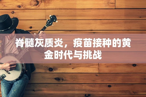 脊髓灰质炎，疫苗接种的黄金时代与挑战