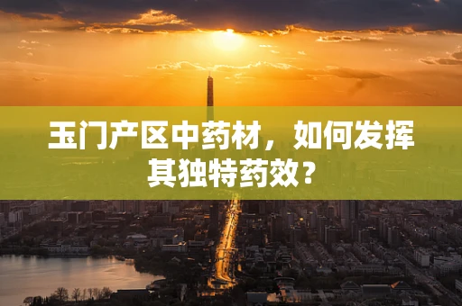 玉门产区中药材，如何发挥其独特药效？