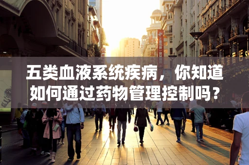 五类血液系统疾病，你知道如何通过药物管理控制吗？
