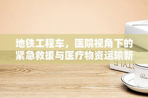 地铁工程车，医院视角下的紧急救援与医疗物资运输新方案？