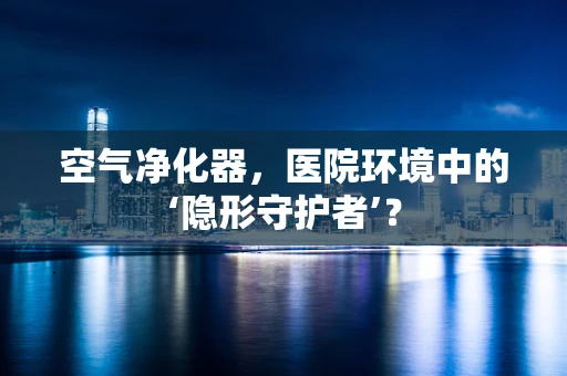 空气净化器，医院环境中的‘隐形守护者’？