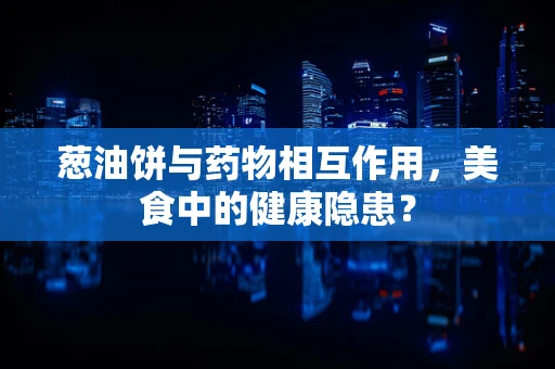 葱油饼与药物相互作用，美食中的健康隐患？