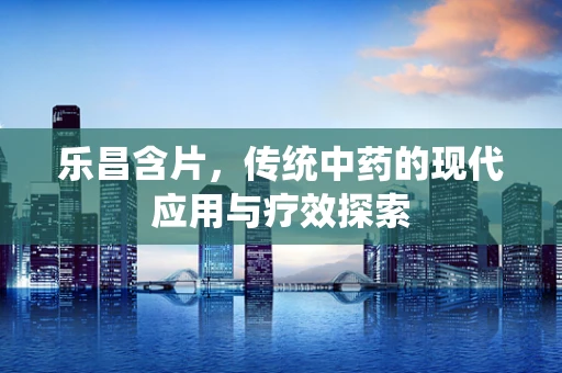 乐昌含片，传统中药的现代应用与疗效探索
