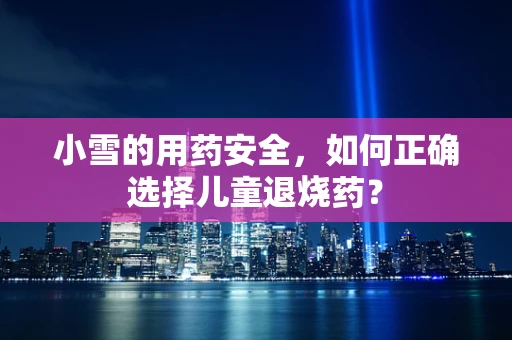 小雪的用药安全，如何正确选择儿童退烧药？