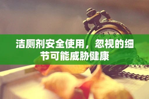 洁厕剂安全使用，忽视的细节可能威胁健康