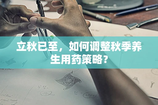 立秋已至，如何调整秋季养生用药策略？
