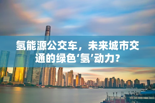 氢能源公交车，未来城市交通的绿色‘氢’动力？