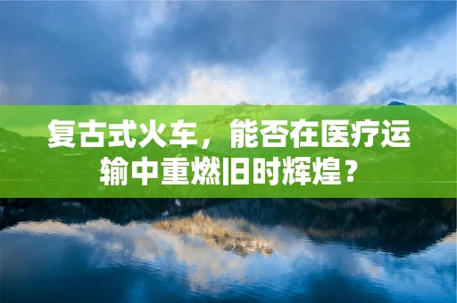 复古式火车，能否在医疗运输中重燃旧时辉煌？
