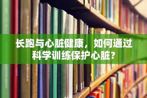 长跑与心脏健康，如何通过科学训练保护心脏？