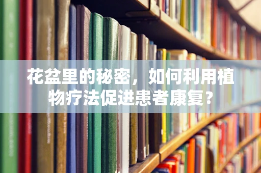 花盆里的秘密，如何利用植物疗法促进患者康复？