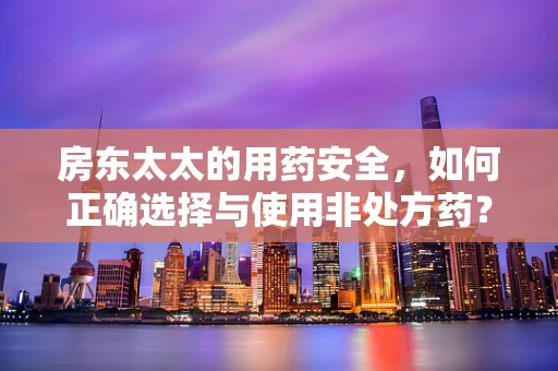 房东太太的用药安全，如何正确选择与使用非处方药？