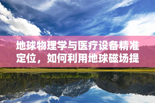 地球物理学与医疗设备精准定位，如何利用地球磁场提高手术导航精度？