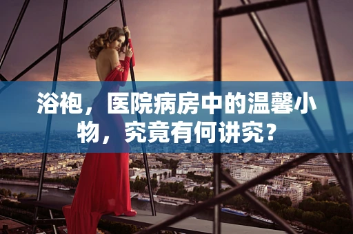 浴袍，医院病房中的温馨小物，究竟有何讲究？