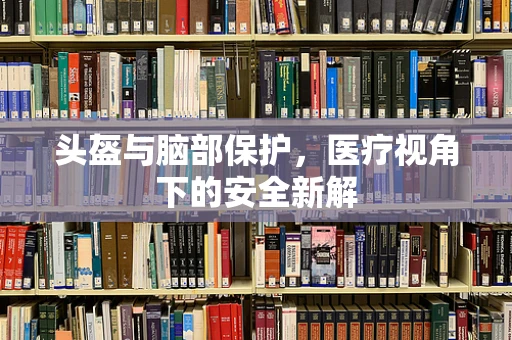 头盔与脑部保护，医疗视角下的安全新解