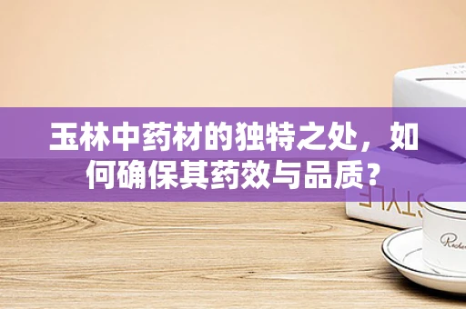 玉林中药材的独特之处，如何确保其药效与品质？