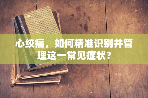 心绞痛，如何精准识别并管理这一常见症状？