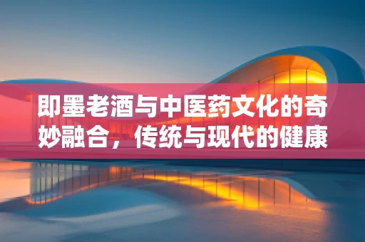 即墨老酒与中医药文化的奇妙融合，传统与现代的健康对话