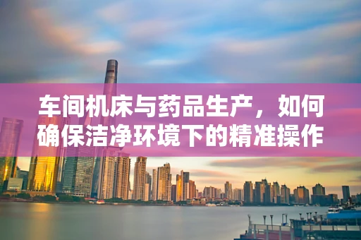 车间机床与药品生产，如何确保洁净环境下的精准操作？