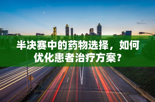 半决赛中的药物选择，如何优化患者治疗方案？