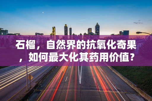 石榴，自然界的抗氧化奇果，如何最大化其药用价值？
