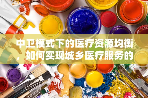 中卫模式下的医疗资源均衡，如何实现城乡医疗服务的无缝对接？