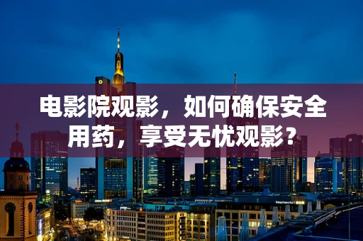 电影院观影，如何确保安全用药，享受无忧观影？
