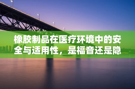 橡胶制品在医疗环境中的安全与适用性，是福音还是隐忧？