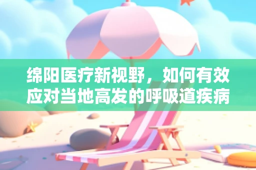 绵阳医疗新视野，如何有效应对当地高发的呼吸道疾病？