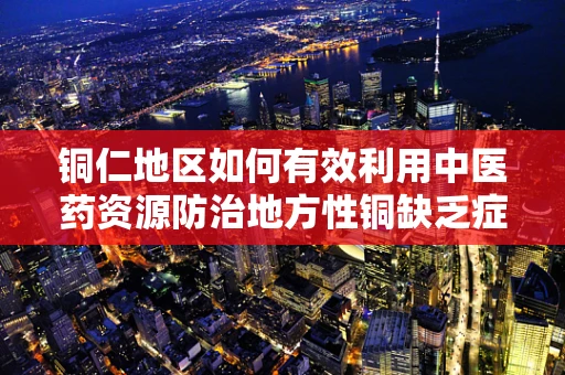 铜仁地区如何有效利用中医药资源防治地方性铜缺乏症？