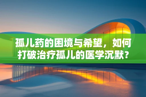 孤儿药的困境与希望，如何打破治疗孤儿的医学沉默？