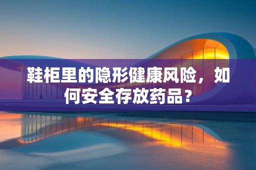鞋柜里的隐形健康风险，如何安全存放药品？
