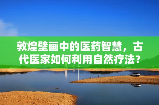 敦煌壁画中的医药智慧，古代医家如何利用自然疗法？