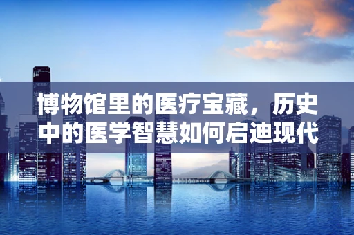 博物馆里的医疗宝藏，历史中的医学智慧如何启迪现代医疗实践？