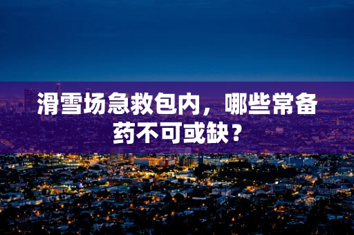 滑雪场急救包内，哪些常备药不可或缺？