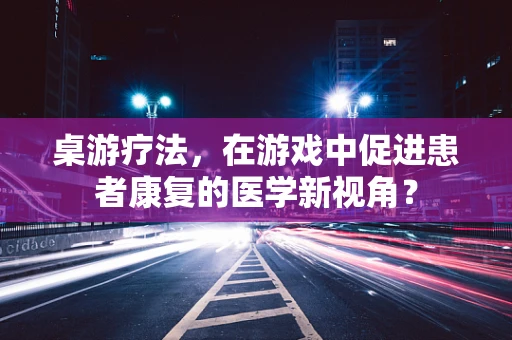 桌游疗法，在游戏中促进患者康复的医学新视角？