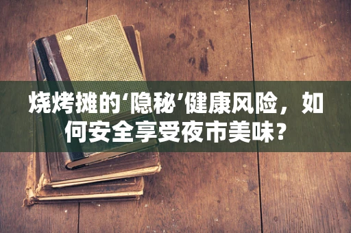 烧烤摊的‘隐秘’健康风险，如何安全享受夜市美味？
