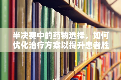 半决赛中的药物选择，如何优化治疗方案以提升患者胜算？