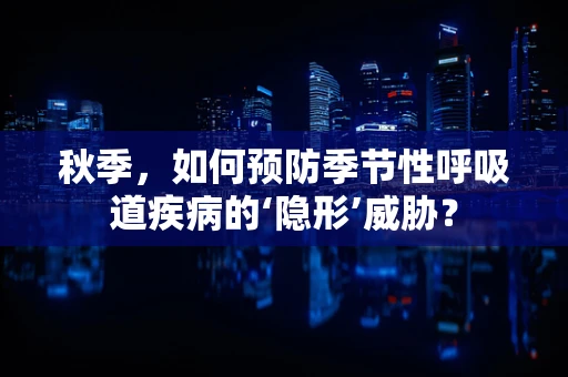 秋季，如何预防季节性呼吸道疾病的‘隐形’威胁？